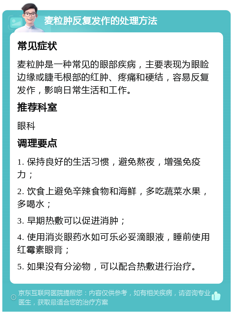 麦粒肿反复发作的处理方法 常见症状 麦粒肿是一种常见的眼部疾病，主要表现为眼睑边缘或睫毛根部的红肿、疼痛和硬结，容易反复发作，影响日常生活和工作。 推荐科室 眼科 调理要点 1. 保持良好的生活习惯，避免熬夜，增强免疫力； 2. 饮食上避免辛辣食物和海鲜，多吃蔬菜水果，多喝水； 3. 早期热敷可以促进消肿； 4. 使用消炎眼药水如可乐必妥滴眼液，睡前使用红霉素眼膏； 5. 如果没有分泌物，可以配合热敷进行治疗。