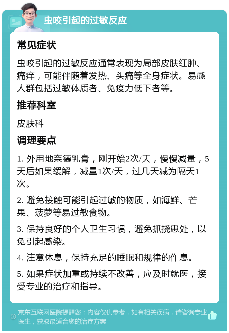 虫咬引起的过敏反应 常见症状 虫咬引起的过敏反应通常表现为局部皮肤红肿、痛痒，可能伴随着发热、头痛等全身症状。易感人群包括过敏体质者、免疫力低下者等。 推荐科室 皮肤科 调理要点 1. 外用地奈德乳膏，刚开始2次/天，慢慢减量，5天后如果缓解，减量1次/天，过几天减为隔天1次。 2. 避免接触可能引起过敏的物质，如海鲜、芒果、菠萝等易过敏食物。 3. 保持良好的个人卫生习惯，避免抓挠患处，以免引起感染。 4. 注意休息，保持充足的睡眠和规律的作息。 5. 如果症状加重或持续不改善，应及时就医，接受专业的治疗和指导。