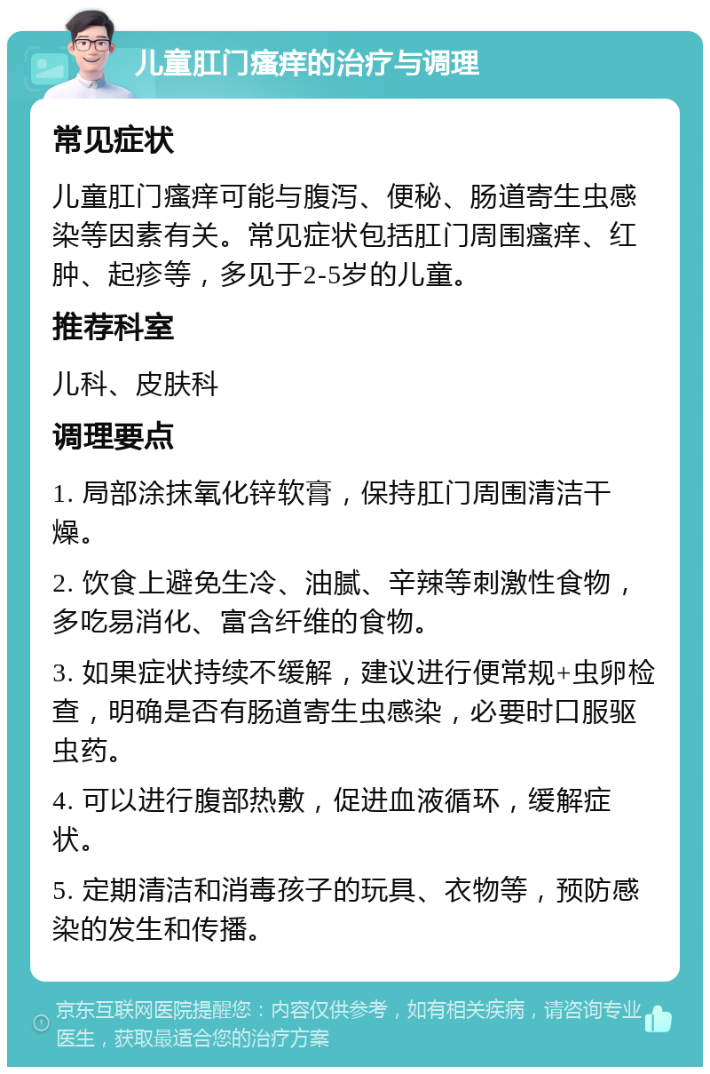 儿童肛门瘙痒的治疗与调理 常见症状 儿童肛门瘙痒可能与腹泻、便秘、肠道寄生虫感染等因素有关。常见症状包括肛门周围瘙痒、红肿、起疹等，多见于2-5岁的儿童。 推荐科室 儿科、皮肤科 调理要点 1. 局部涂抹氧化锌软膏，保持肛门周围清洁干燥。 2. 饮食上避免生冷、油腻、辛辣等刺激性食物，多吃易消化、富含纤维的食物。 3. 如果症状持续不缓解，建议进行便常规+虫卵检查，明确是否有肠道寄生虫感染，必要时口服驱虫药。 4. 可以进行腹部热敷，促进血液循环，缓解症状。 5. 定期清洁和消毒孩子的玩具、衣物等，预防感染的发生和传播。