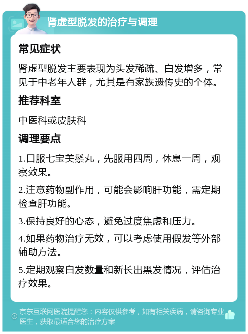 肾虚型脱发的治疗与调理 常见症状 肾虚型脱发主要表现为头发稀疏、白发增多，常见于中老年人群，尤其是有家族遗传史的个体。 推荐科室 中医科或皮肤科 调理要点 1.口服七宝美鬃丸，先服用四周，休息一周，观察效果。 2.注意药物副作用，可能会影响肝功能，需定期检查肝功能。 3.保持良好的心态，避免过度焦虑和压力。 4.如果药物治疗无效，可以考虑使用假发等外部辅助方法。 5.定期观察白发数量和新长出黑发情况，评估治疗效果。