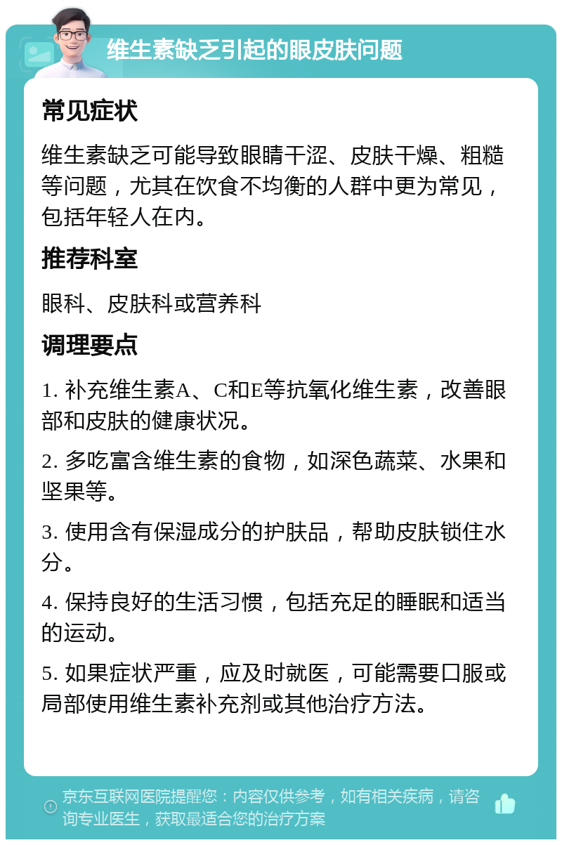 维生素缺乏引起的眼皮肤问题 常见症状 维生素缺乏可能导致眼睛干涩、皮肤干燥、粗糙等问题，尤其在饮食不均衡的人群中更为常见，包括年轻人在内。 推荐科室 眼科、皮肤科或营养科 调理要点 1. 补充维生素A、C和E等抗氧化维生素，改善眼部和皮肤的健康状况。 2. 多吃富含维生素的食物，如深色蔬菜、水果和坚果等。 3. 使用含有保湿成分的护肤品，帮助皮肤锁住水分。 4. 保持良好的生活习惯，包括充足的睡眠和适当的运动。 5. 如果症状严重，应及时就医，可能需要口服或局部使用维生素补充剂或其他治疗方法。