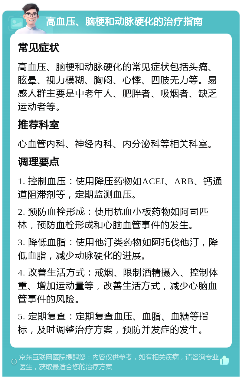 高血压、脑梗和动脉硬化的治疗指南 常见症状 高血压、脑梗和动脉硬化的常见症状包括头痛、眩晕、视力模糊、胸闷、心悸、四肢无力等。易感人群主要是中老年人、肥胖者、吸烟者、缺乏运动者等。 推荐科室 心血管内科、神经内科、内分泌科等相关科室。 调理要点 1. 控制血压：使用降压药物如ACEI、ARB、钙通道阻滞剂等，定期监测血压。 2. 预防血栓形成：使用抗血小板药物如阿司匹林，预防血栓形成和心脑血管事件的发生。 3. 降低血脂：使用他汀类药物如阿托伐他汀，降低血脂，减少动脉硬化的进展。 4. 改善生活方式：戒烟、限制酒精摄入、控制体重、增加运动量等，改善生活方式，减少心脑血管事件的风险。 5. 定期复查：定期复查血压、血脂、血糖等指标，及时调整治疗方案，预防并发症的发生。