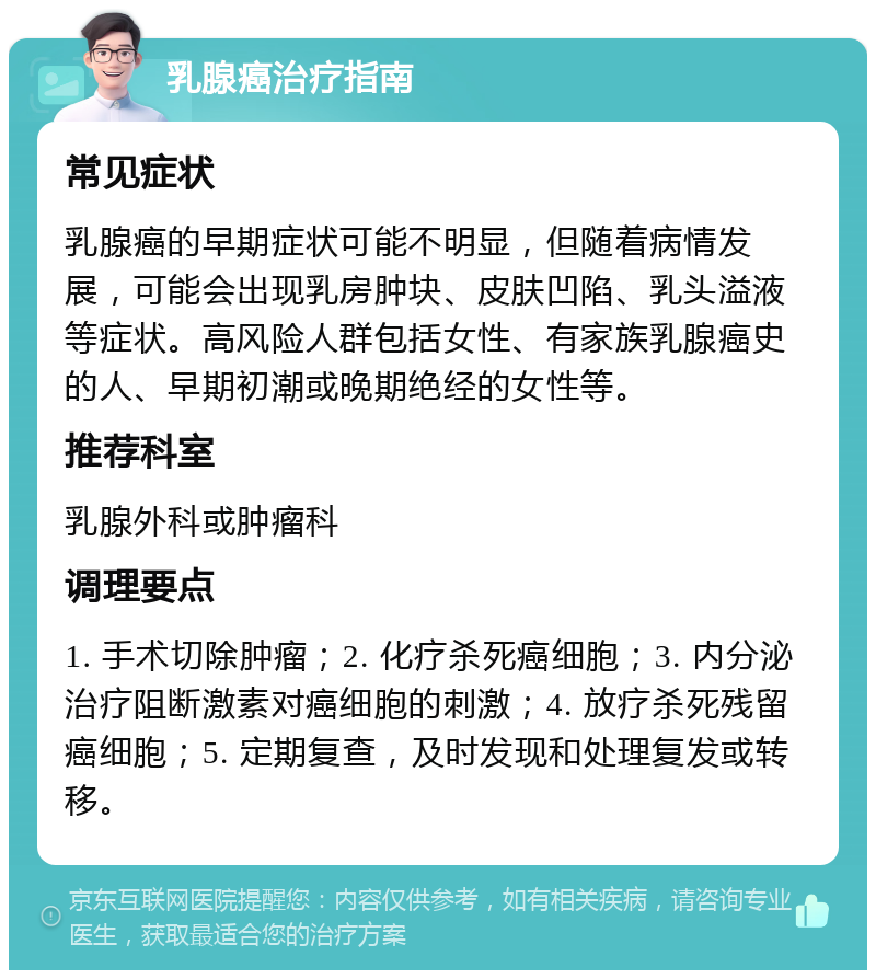 乳腺癌治疗指南 常见症状 乳腺癌的早期症状可能不明显，但随着病情发展，可能会出现乳房肿块、皮肤凹陷、乳头溢液等症状。高风险人群包括女性、有家族乳腺癌史的人、早期初潮或晚期绝经的女性等。 推荐科室 乳腺外科或肿瘤科 调理要点 1. 手术切除肿瘤；2. 化疗杀死癌细胞；3. 内分泌治疗阻断激素对癌细胞的刺激；4. 放疗杀死残留癌细胞；5. 定期复查，及时发现和处理复发或转移。