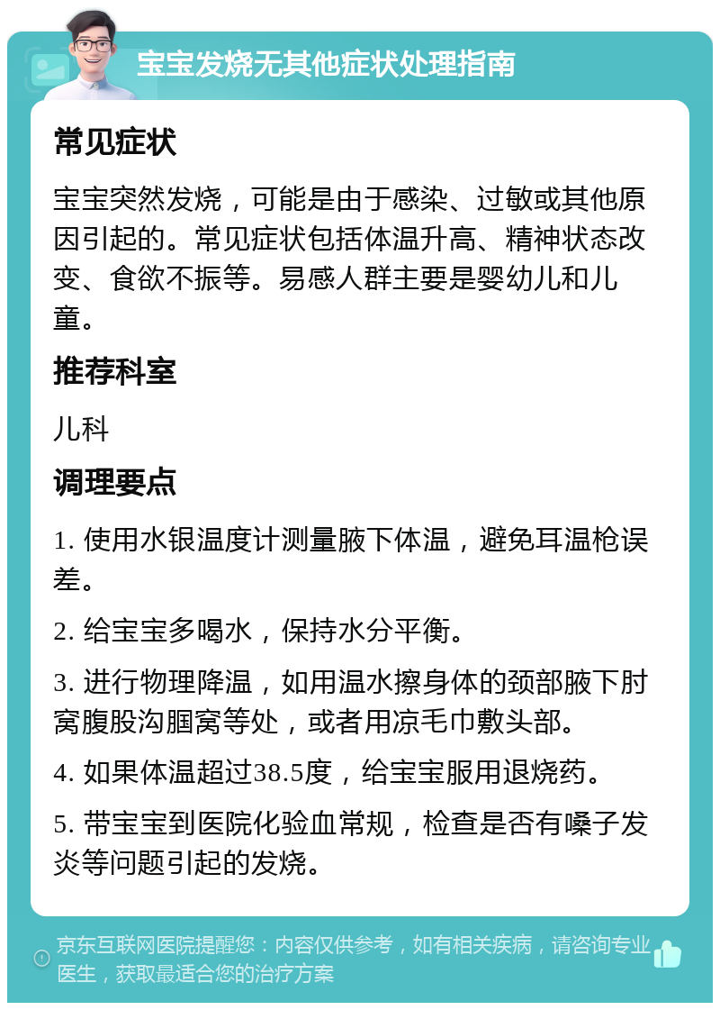 宝宝发烧无其他症状处理指南 常见症状 宝宝突然发烧，可能是由于感染、过敏或其他原因引起的。常见症状包括体温升高、精神状态改变、食欲不振等。易感人群主要是婴幼儿和儿童。 推荐科室 儿科 调理要点 1. 使用水银温度计测量腋下体温，避免耳温枪误差。 2. 给宝宝多喝水，保持水分平衡。 3. 进行物理降温，如用温水擦身体的颈部腋下肘窝腹股沟腘窝等处，或者用凉毛巾敷头部。 4. 如果体温超过38.5度，给宝宝服用退烧药。 5. 带宝宝到医院化验血常规，检查是否有嗓子发炎等问题引起的发烧。