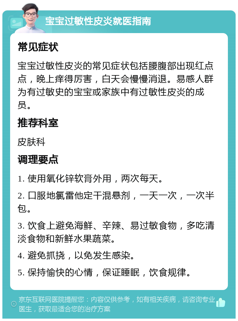 宝宝过敏性皮炎就医指南 常见症状 宝宝过敏性皮炎的常见症状包括腰腹部出现红点点，晚上痒得厉害，白天会慢慢消退。易感人群为有过敏史的宝宝或家族中有过敏性皮炎的成员。 推荐科室 皮肤科 调理要点 1. 使用氧化锌软膏外用，两次每天。 2. 口服地氯雷他定干混悬剂，一天一次，一次半包。 3. 饮食上避免海鲜、辛辣、易过敏食物，多吃清淡食物和新鲜水果蔬菜。 4. 避免抓挠，以免发生感染。 5. 保持愉快的心情，保证睡眠，饮食规律。