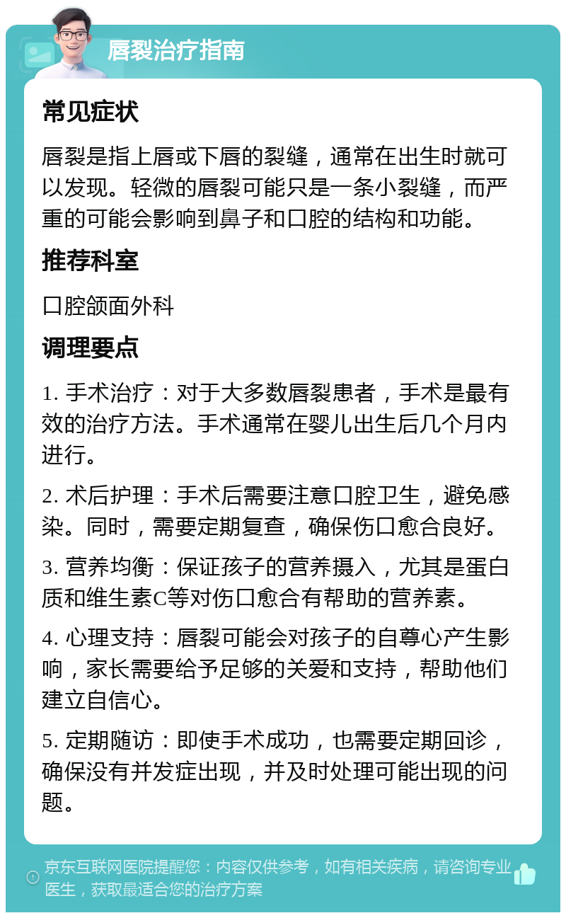 唇裂治疗指南 常见症状 唇裂是指上唇或下唇的裂缝，通常在出生时就可以发现。轻微的唇裂可能只是一条小裂缝，而严重的可能会影响到鼻子和口腔的结构和功能。 推荐科室 口腔颌面外科 调理要点 1. 手术治疗：对于大多数唇裂患者，手术是最有效的治疗方法。手术通常在婴儿出生后几个月内进行。 2. 术后护理：手术后需要注意口腔卫生，避免感染。同时，需要定期复查，确保伤口愈合良好。 3. 营养均衡：保证孩子的营养摄入，尤其是蛋白质和维生素C等对伤口愈合有帮助的营养素。 4. 心理支持：唇裂可能会对孩子的自尊心产生影响，家长需要给予足够的关爱和支持，帮助他们建立自信心。 5. 定期随访：即使手术成功，也需要定期回诊，确保没有并发症出现，并及时处理可能出现的问题。