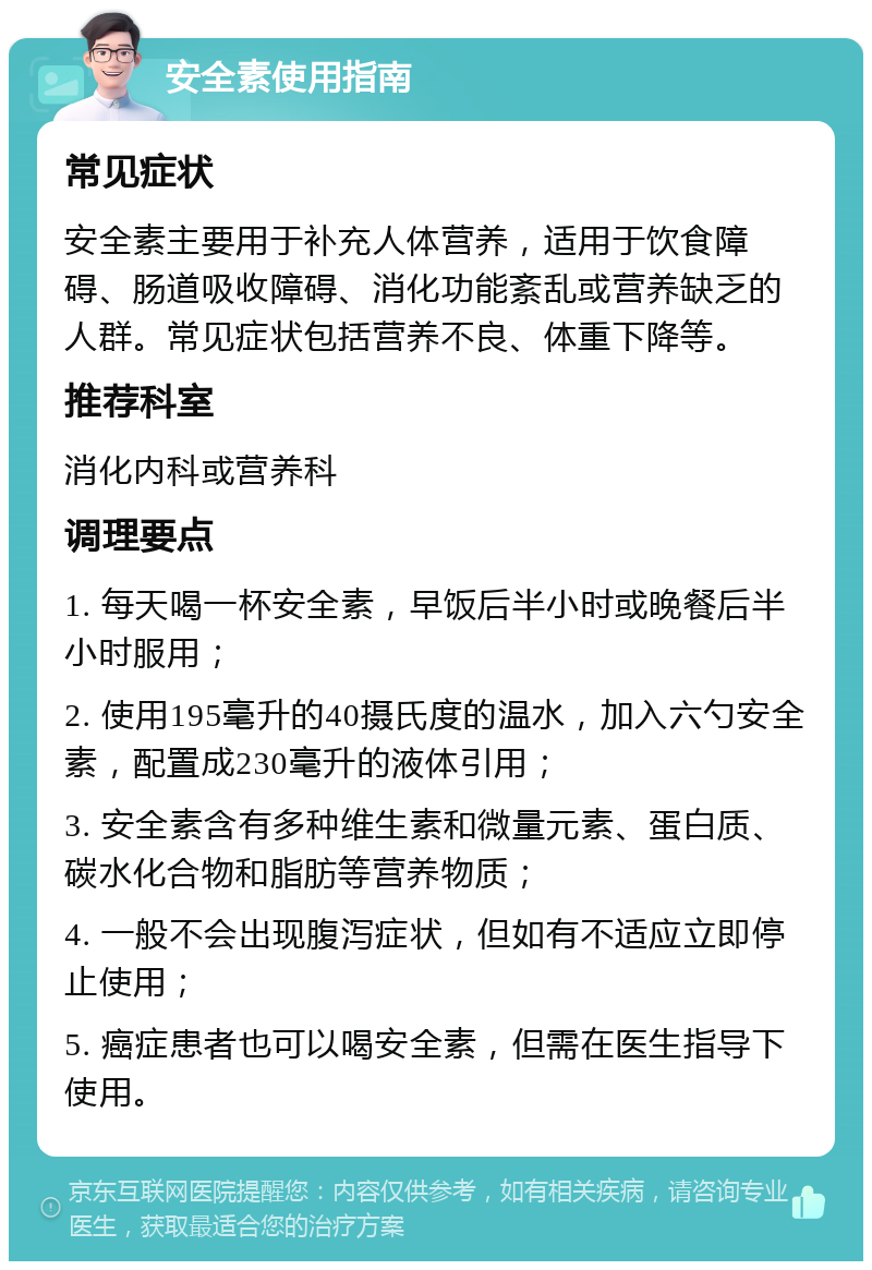 安全素使用指南 常见症状 安全素主要用于补充人体营养，适用于饮食障碍、肠道吸收障碍、消化功能紊乱或营养缺乏的人群。常见症状包括营养不良、体重下降等。 推荐科室 消化内科或营养科 调理要点 1. 每天喝一杯安全素，早饭后半小时或晚餐后半小时服用； 2. 使用195毫升的40摄氏度的温水，加入六勺安全素，配置成230毫升的液体引用； 3. 安全素含有多种维生素和微量元素、蛋白质、碳水化合物和脂肪等营养物质； 4. 一般不会出现腹泻症状，但如有不适应立即停止使用； 5. 癌症患者也可以喝安全素，但需在医生指导下使用。