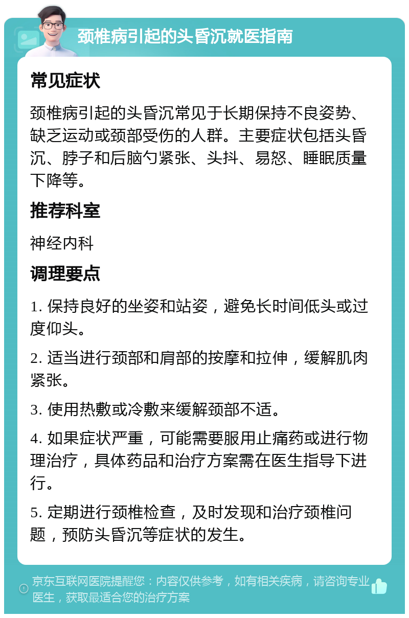 颈椎病引起的头昏沉就医指南 常见症状 颈椎病引起的头昏沉常见于长期保持不良姿势、缺乏运动或颈部受伤的人群。主要症状包括头昏沉、脖子和后脑勺紧张、头抖、易怒、睡眠质量下降等。 推荐科室 神经内科 调理要点 1. 保持良好的坐姿和站姿，避免长时间低头或过度仰头。 2. 适当进行颈部和肩部的按摩和拉伸，缓解肌肉紧张。 3. 使用热敷或冷敷来缓解颈部不适。 4. 如果症状严重，可能需要服用止痛药或进行物理治疗，具体药品和治疗方案需在医生指导下进行。 5. 定期进行颈椎检查，及时发现和治疗颈椎问题，预防头昏沉等症状的发生。