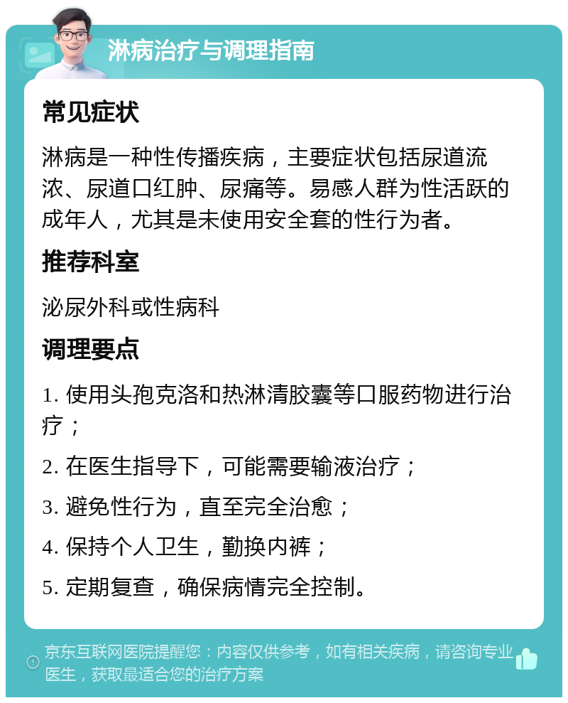 淋病治疗与调理指南 常见症状 淋病是一种性传播疾病，主要症状包括尿道流浓、尿道口红肿、尿痛等。易感人群为性活跃的成年人，尤其是未使用安全套的性行为者。 推荐科室 泌尿外科或性病科 调理要点 1. 使用头孢克洛和热淋清胶囊等口服药物进行治疗； 2. 在医生指导下，可能需要输液治疗； 3. 避免性行为，直至完全治愈； 4. 保持个人卫生，勤换内裤； 5. 定期复查，确保病情完全控制。