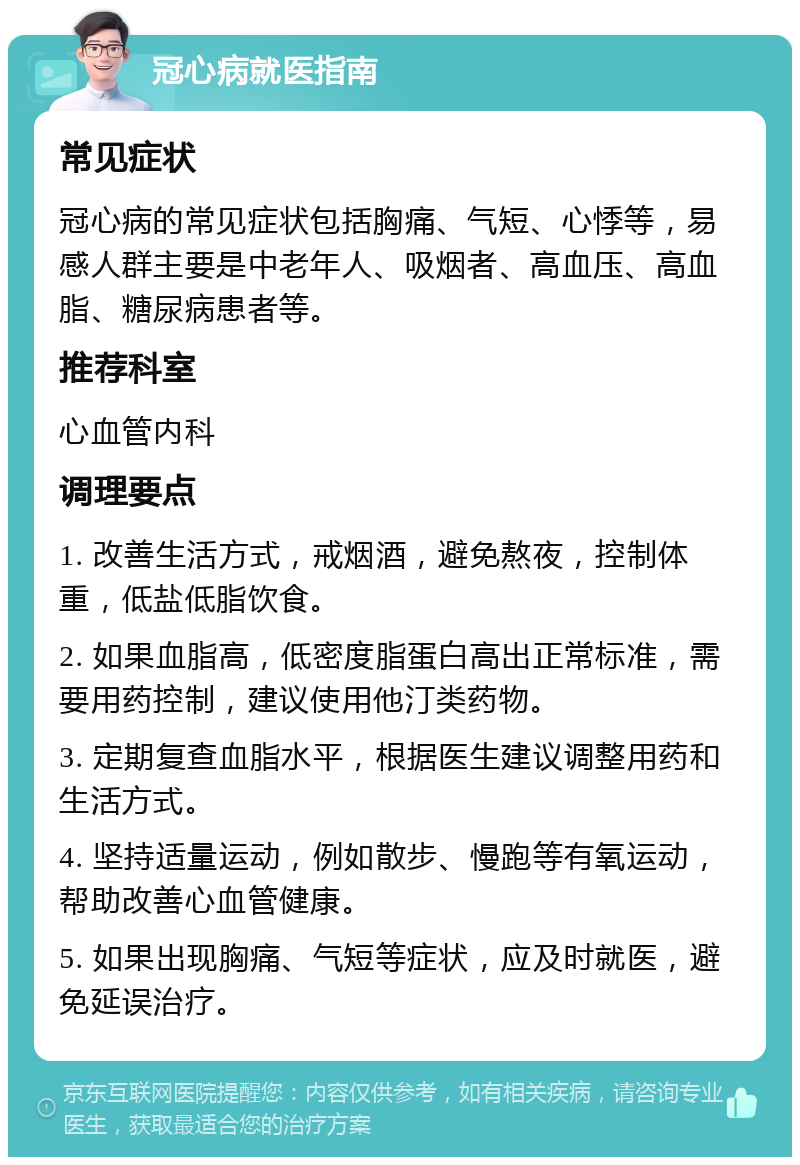 冠心病就医指南 常见症状 冠心病的常见症状包括胸痛、气短、心悸等，易感人群主要是中老年人、吸烟者、高血压、高血脂、糖尿病患者等。 推荐科室 心血管内科 调理要点 1. 改善生活方式，戒烟酒，避免熬夜，控制体重，低盐低脂饮食。 2. 如果血脂高，低密度脂蛋白高出正常标准，需要用药控制，建议使用他汀类药物。 3. 定期复查血脂水平，根据医生建议调整用药和生活方式。 4. 坚持适量运动，例如散步、慢跑等有氧运动，帮助改善心血管健康。 5. 如果出现胸痛、气短等症状，应及时就医，避免延误治疗。