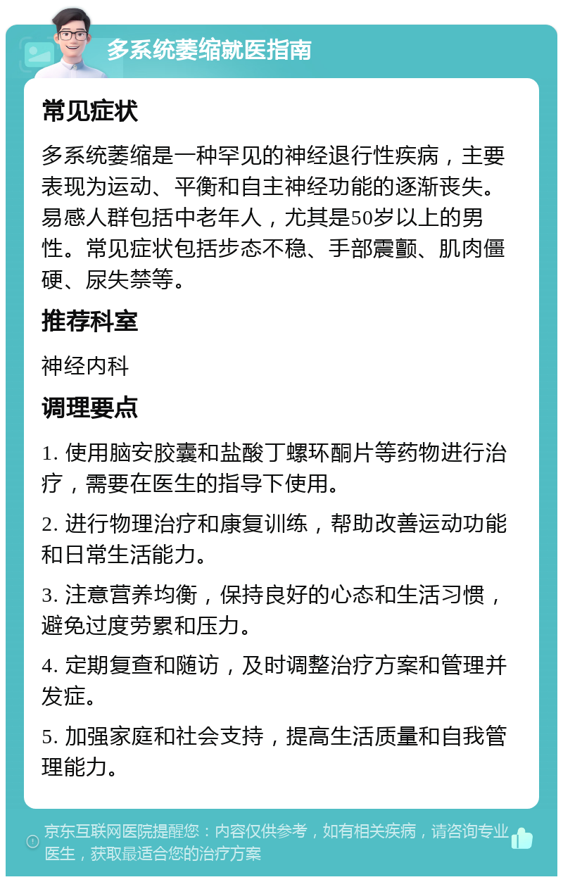 多系统萎缩就医指南 常见症状 多系统萎缩是一种罕见的神经退行性疾病，主要表现为运动、平衡和自主神经功能的逐渐丧失。易感人群包括中老年人，尤其是50岁以上的男性。常见症状包括步态不稳、手部震颤、肌肉僵硬、尿失禁等。 推荐科室 神经内科 调理要点 1. 使用脑安胶囊和盐酸丁螺环酮片等药物进行治疗，需要在医生的指导下使用。 2. 进行物理治疗和康复训练，帮助改善运动功能和日常生活能力。 3. 注意营养均衡，保持良好的心态和生活习惯，避免过度劳累和压力。 4. 定期复查和随访，及时调整治疗方案和管理并发症。 5. 加强家庭和社会支持，提高生活质量和自我管理能力。