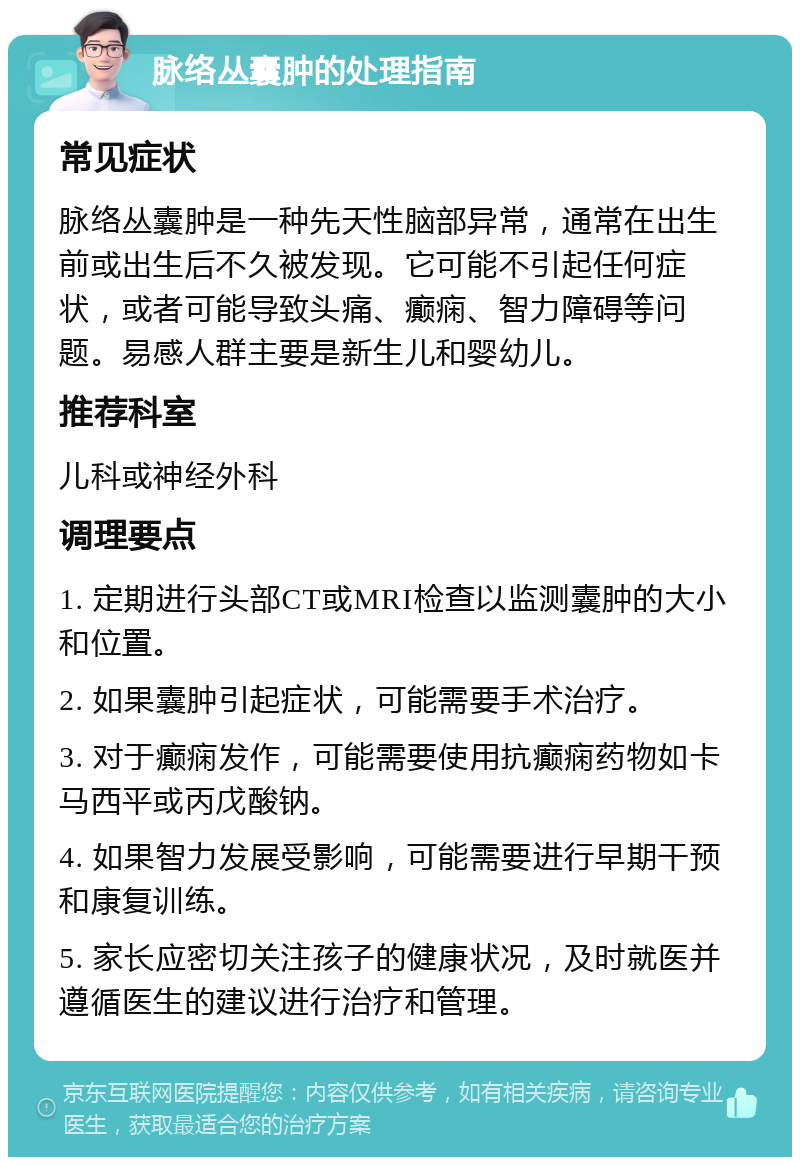 脉络丛囊肿的处理指南 常见症状 脉络丛囊肿是一种先天性脑部异常，通常在出生前或出生后不久被发现。它可能不引起任何症状，或者可能导致头痛、癫痫、智力障碍等问题。易感人群主要是新生儿和婴幼儿。 推荐科室 儿科或神经外科 调理要点 1. 定期进行头部CT或MRI检查以监测囊肿的大小和位置。 2. 如果囊肿引起症状，可能需要手术治疗。 3. 对于癫痫发作，可能需要使用抗癫痫药物如卡马西平或丙戊酸钠。 4. 如果智力发展受影响，可能需要进行早期干预和康复训练。 5. 家长应密切关注孩子的健康状况，及时就医并遵循医生的建议进行治疗和管理。