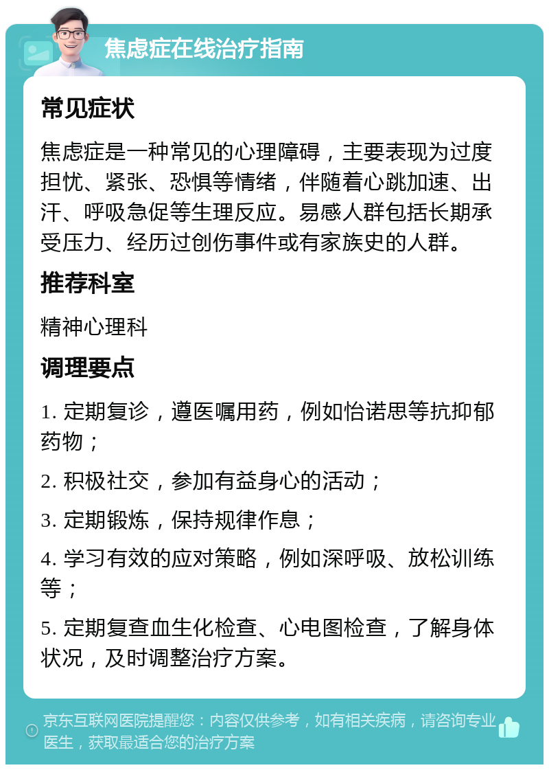 焦虑症在线治疗指南 常见症状 焦虑症是一种常见的心理障碍，主要表现为过度担忧、紧张、恐惧等情绪，伴随着心跳加速、出汗、呼吸急促等生理反应。易感人群包括长期承受压力、经历过创伤事件或有家族史的人群。 推荐科室 精神心理科 调理要点 1. 定期复诊，遵医嘱用药，例如怡诺思等抗抑郁药物； 2. 积极社交，参加有益身心的活动； 3. 定期锻炼，保持规律作息； 4. 学习有效的应对策略，例如深呼吸、放松训练等； 5. 定期复查血生化检查、心电图检查，了解身体状况，及时调整治疗方案。