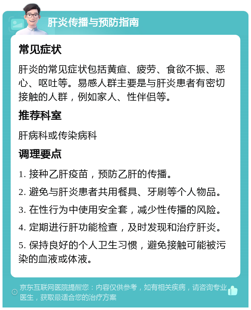 肝炎传播与预防指南 常见症状 肝炎的常见症状包括黄疸、疲劳、食欲不振、恶心、呕吐等。易感人群主要是与肝炎患者有密切接触的人群，例如家人、性伴侣等。 推荐科室 肝病科或传染病科 调理要点 1. 接种乙肝疫苗，预防乙肝的传播。 2. 避免与肝炎患者共用餐具、牙刷等个人物品。 3. 在性行为中使用安全套，减少性传播的风险。 4. 定期进行肝功能检查，及时发现和治疗肝炎。 5. 保持良好的个人卫生习惯，避免接触可能被污染的血液或体液。