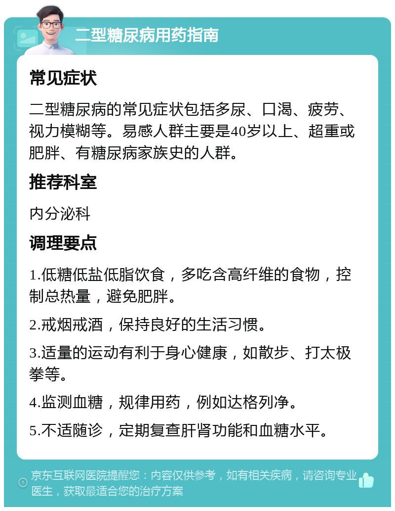 二型糖尿病用药指南 常见症状 二型糖尿病的常见症状包括多尿、口渴、疲劳、视力模糊等。易感人群主要是40岁以上、超重或肥胖、有糖尿病家族史的人群。 推荐科室 内分泌科 调理要点 1.低糖低盐低脂饮食，多吃含高纤维的食物，控制总热量，避免肥胖。 2.戒烟戒酒，保持良好的生活习惯。 3.适量的运动有利于身心健康，如散步、打太极拳等。 4.监测血糖，规律用药，例如达格列净。 5.不适随诊，定期复查肝肾功能和血糖水平。