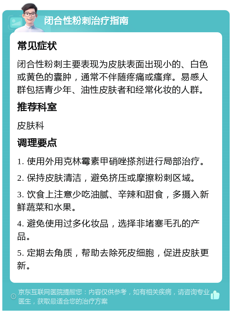 闭合性粉刺治疗指南 常见症状 闭合性粉刺主要表现为皮肤表面出现小的、白色或黄色的囊肿，通常不伴随疼痛或瘙痒。易感人群包括青少年、油性皮肤者和经常化妆的人群。 推荐科室 皮肤科 调理要点 1. 使用外用克林霉素甲硝唑搽剂进行局部治疗。 2. 保持皮肤清洁，避免挤压或摩擦粉刺区域。 3. 饮食上注意少吃油腻、辛辣和甜食，多摄入新鲜蔬菜和水果。 4. 避免使用过多化妆品，选择非堵塞毛孔的产品。 5. 定期去角质，帮助去除死皮细胞，促进皮肤更新。