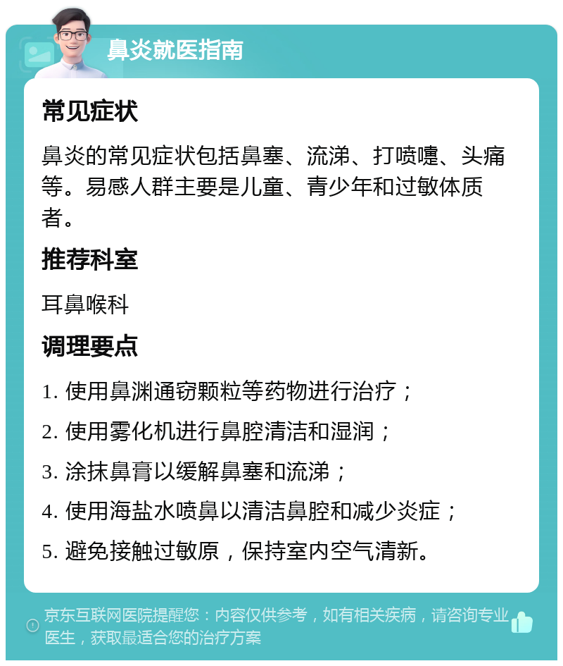 鼻炎就医指南 常见症状 鼻炎的常见症状包括鼻塞、流涕、打喷嚏、头痛等。易感人群主要是儿童、青少年和过敏体质者。 推荐科室 耳鼻喉科 调理要点 1. 使用鼻渊通窃颗粒等药物进行治疗； 2. 使用雾化机进行鼻腔清洁和湿润； 3. 涂抹鼻膏以缓解鼻塞和流涕； 4. 使用海盐水喷鼻以清洁鼻腔和减少炎症； 5. 避免接触过敏原，保持室内空气清新。