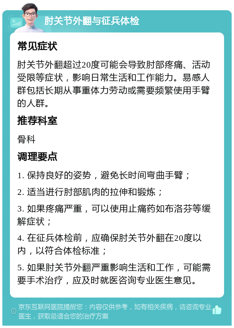 肘关节外翻与征兵体检 常见症状 肘关节外翻超过20度可能会导致肘部疼痛、活动受限等症状，影响日常生活和工作能力。易感人群包括长期从事重体力劳动或需要频繁使用手臂的人群。 推荐科室 骨科 调理要点 1. 保持良好的姿势，避免长时间弯曲手臂； 2. 适当进行肘部肌肉的拉伸和锻炼； 3. 如果疼痛严重，可以使用止痛药如布洛芬等缓解症状； 4. 在征兵体检前，应确保肘关节外翻在20度以内，以符合体检标准； 5. 如果肘关节外翻严重影响生活和工作，可能需要手术治疗，应及时就医咨询专业医生意见。