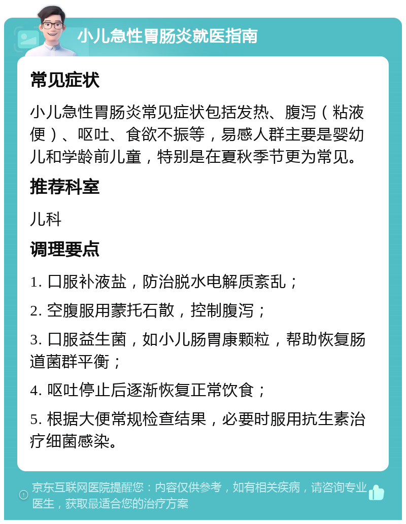 小儿急性胃肠炎就医指南 常见症状 小儿急性胃肠炎常见症状包括发热、腹泻（粘液便）、呕吐、食欲不振等，易感人群主要是婴幼儿和学龄前儿童，特别是在夏秋季节更为常见。 推荐科室 儿科 调理要点 1. 口服补液盐，防治脱水电解质紊乱； 2. 空腹服用蒙托石散，控制腹泻； 3. 口服益生菌，如小儿肠胃康颗粒，帮助恢复肠道菌群平衡； 4. 呕吐停止后逐渐恢复正常饮食； 5. 根据大便常规检查结果，必要时服用抗生素治疗细菌感染。