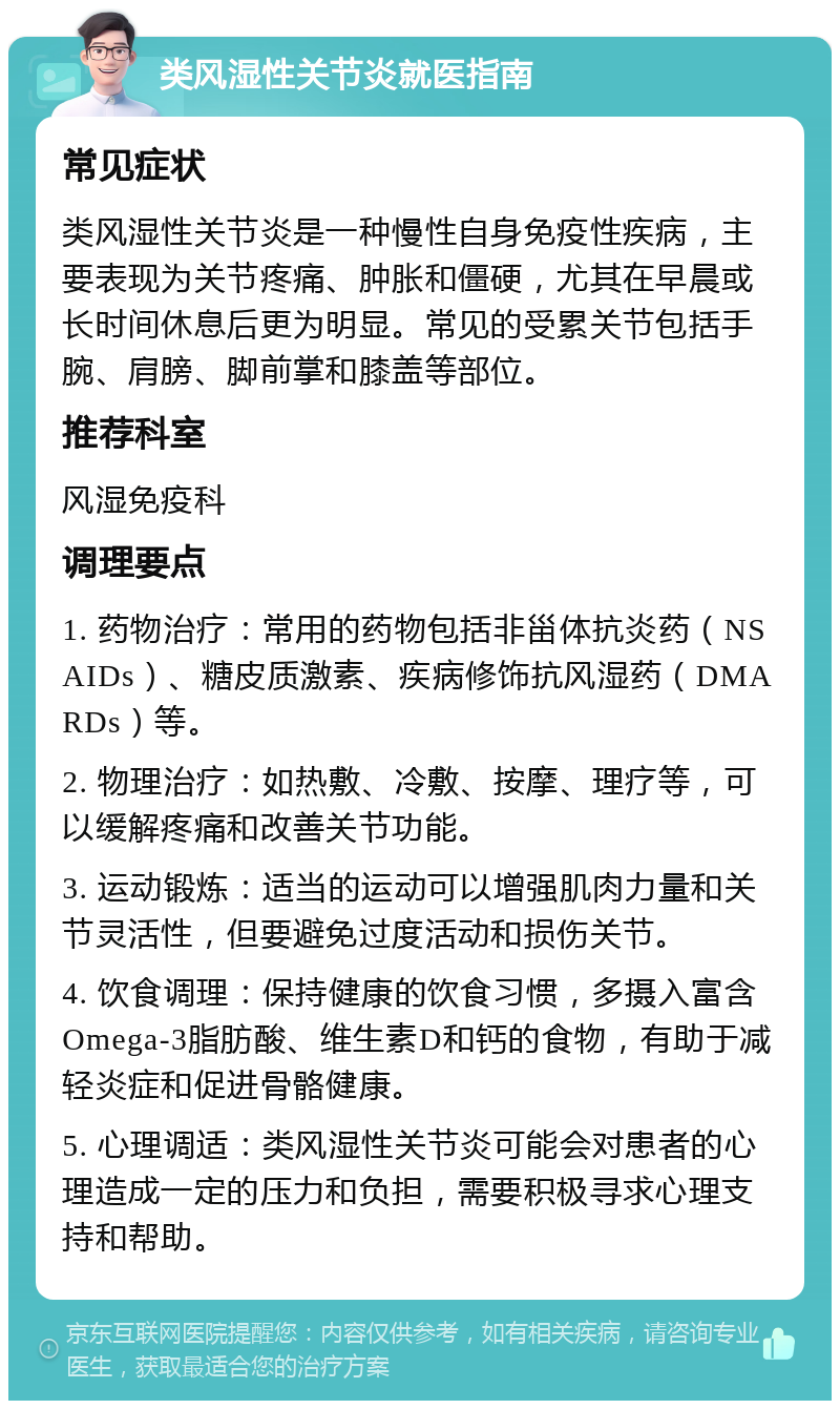 类风湿性关节炎就医指南 常见症状 类风湿性关节炎是一种慢性自身免疫性疾病，主要表现为关节疼痛、肿胀和僵硬，尤其在早晨或长时间休息后更为明显。常见的受累关节包括手腕、肩膀、脚前掌和膝盖等部位。 推荐科室 风湿免疫科 调理要点 1. 药物治疗：常用的药物包括非甾体抗炎药（NSAIDs）、糖皮质激素、疾病修饰抗风湿药（DMARDs）等。 2. 物理治疗：如热敷、冷敷、按摩、理疗等，可以缓解疼痛和改善关节功能。 3. 运动锻炼：适当的运动可以增强肌肉力量和关节灵活性，但要避免过度活动和损伤关节。 4. 饮食调理：保持健康的饮食习惯，多摄入富含Omega-3脂肪酸、维生素D和钙的食物，有助于减轻炎症和促进骨骼健康。 5. 心理调适：类风湿性关节炎可能会对患者的心理造成一定的压力和负担，需要积极寻求心理支持和帮助。