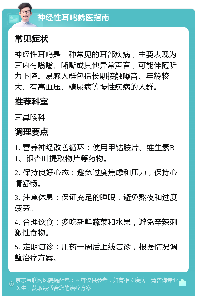 神经性耳鸣就医指南 常见症状 神经性耳鸣是一种常见的耳部疾病，主要表现为耳内有嗡嗡、嘶嘶或其他异常声音，可能伴随听力下降。易感人群包括长期接触噪音、年龄较大、有高血压、糖尿病等慢性疾病的人群。 推荐科室 耳鼻喉科 调理要点 1. 营养神经改善循环：使用甲钴胺片、维生素B1、银杏叶提取物片等药物。 2. 保持良好心态：避免过度焦虑和压力，保持心情舒畅。 3. 注意休息：保证充足的睡眠，避免熬夜和过度疲劳。 4. 合理饮食：多吃新鲜蔬菜和水果，避免辛辣刺激性食物。 5. 定期复诊：用药一周后上线复诊，根据情况调整治疗方案。