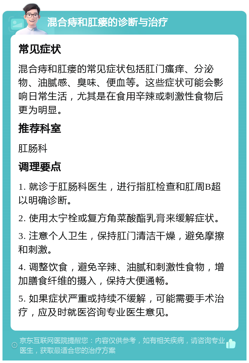 混合痔和肛瘘的诊断与治疗 常见症状 混合痔和肛瘘的常见症状包括肛门瘙痒、分泌物、油腻感、臭味、便血等。这些症状可能会影响日常生活，尤其是在食用辛辣或刺激性食物后更为明显。 推荐科室 肛肠科 调理要点 1. 就诊于肛肠科医生，进行指肛检查和肛周B超以明确诊断。 2. 使用太宁栓或复方角菜酸酯乳膏来缓解症状。 3. 注意个人卫生，保持肛门清洁干燥，避免摩擦和刺激。 4. 调整饮食，避免辛辣、油腻和刺激性食物，增加膳食纤维的摄入，保持大便通畅。 5. 如果症状严重或持续不缓解，可能需要手术治疗，应及时就医咨询专业医生意见。