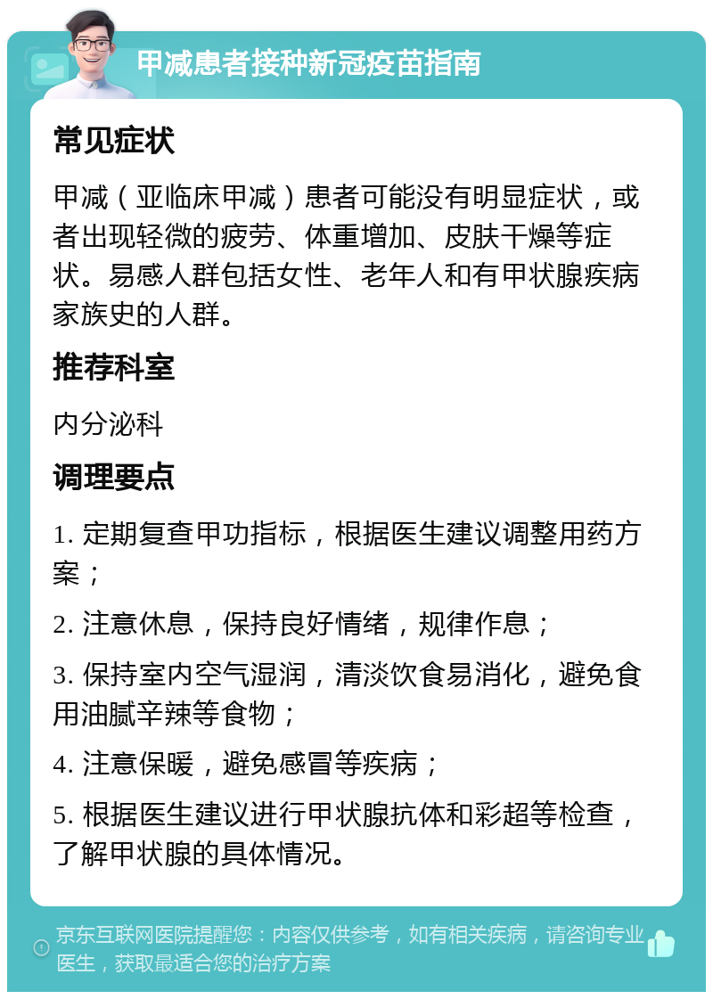 甲减患者接种新冠疫苗指南 常见症状 甲减（亚临床甲减）患者可能没有明显症状，或者出现轻微的疲劳、体重增加、皮肤干燥等症状。易感人群包括女性、老年人和有甲状腺疾病家族史的人群。 推荐科室 内分泌科 调理要点 1. 定期复查甲功指标，根据医生建议调整用药方案； 2. 注意休息，保持良好情绪，规律作息； 3. 保持室内空气湿润，清淡饮食易消化，避免食用油腻辛辣等食物； 4. 注意保暖，避免感冒等疾病； 5. 根据医生建议进行甲状腺抗体和彩超等检查，了解甲状腺的具体情况。