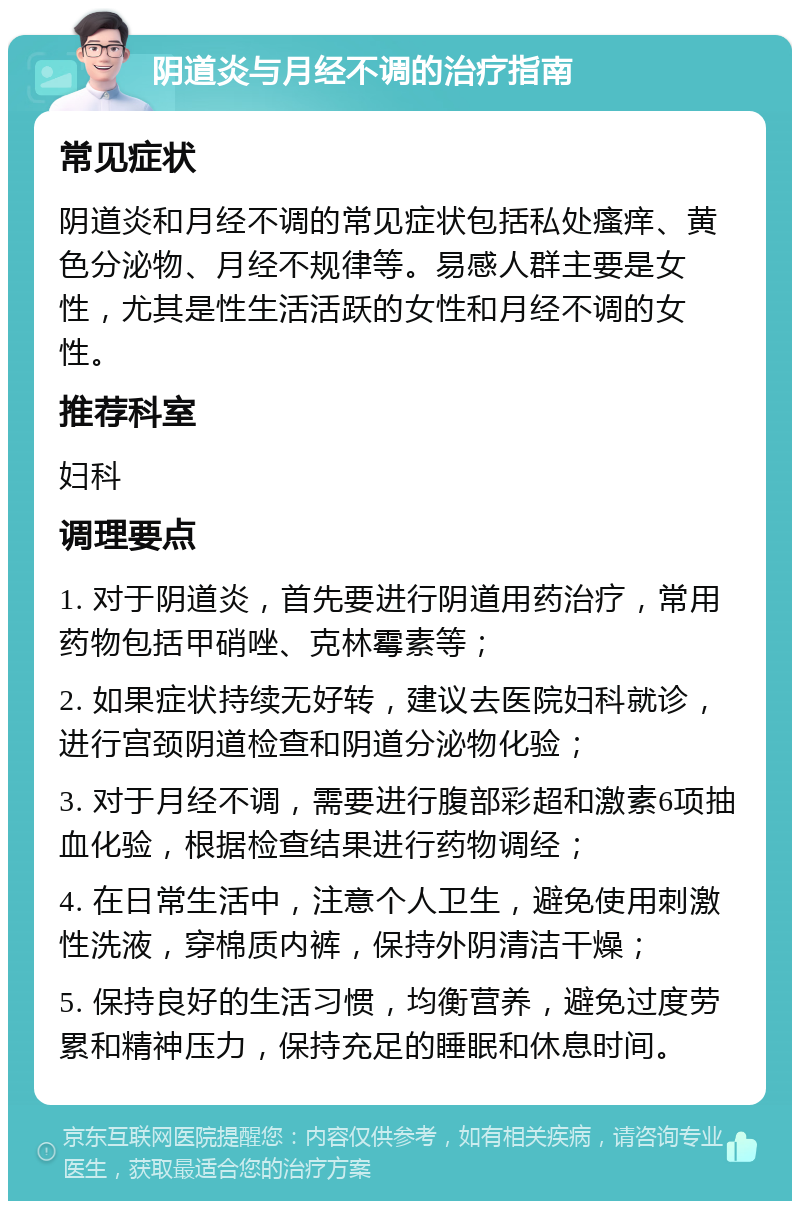 阴道炎与月经不调的治疗指南 常见症状 阴道炎和月经不调的常见症状包括私处瘙痒、黄色分泌物、月经不规律等。易感人群主要是女性，尤其是性生活活跃的女性和月经不调的女性。 推荐科室 妇科 调理要点 1. 对于阴道炎，首先要进行阴道用药治疗，常用药物包括甲硝唑、克林霉素等； 2. 如果症状持续无好转，建议去医院妇科就诊，进行宫颈阴道检查和阴道分泌物化验； 3. 对于月经不调，需要进行腹部彩超和激素6项抽血化验，根据检查结果进行药物调经； 4. 在日常生活中，注意个人卫生，避免使用刺激性洗液，穿棉质内裤，保持外阴清洁干燥； 5. 保持良好的生活习惯，均衡营养，避免过度劳累和精神压力，保持充足的睡眠和休息时间。