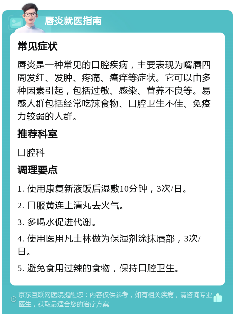 唇炎就医指南 常见症状 唇炎是一种常见的口腔疾病，主要表现为嘴唇四周发红、发肿、疼痛、瘙痒等症状。它可以由多种因素引起，包括过敏、感染、营养不良等。易感人群包括经常吃辣食物、口腔卫生不佳、免疫力较弱的人群。 推荐科室 口腔科 调理要点 1. 使用康复新液饭后湿敷10分钟，3次/日。 2. 口服黄连上清丸去火气。 3. 多喝水促进代谢。 4. 使用医用凡士林做为保湿剂涂抹唇部，3次/日。 5. 避免食用过辣的食物，保持口腔卫生。