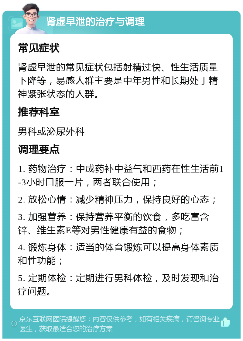 肾虚早泄的治疗与调理 常见症状 肾虚早泄的常见症状包括射精过快、性生活质量下降等，易感人群主要是中年男性和长期处于精神紧张状态的人群。 推荐科室 男科或泌尿外科 调理要点 1. 药物治疗：中成药补中益气和西药在性生活前1-3小时口服一片，两者联合使用； 2. 放松心情：减少精神压力，保持良好的心态； 3. 加强营养：保持营养平衡的饮食，多吃富含锌、维生素E等对男性健康有益的食物； 4. 锻炼身体：适当的体育锻炼可以提高身体素质和性功能； 5. 定期体检：定期进行男科体检，及时发现和治疗问题。