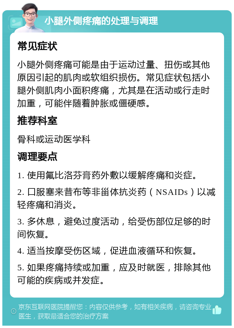 小腿外侧疼痛的处理与调理 常见症状 小腿外侧疼痛可能是由于运动过量、扭伤或其他原因引起的肌肉或软组织损伤。常见症状包括小腿外侧肌肉小面积疼痛，尤其是在活动或行走时加重，可能伴随着肿胀或僵硬感。 推荐科室 骨科或运动医学科 调理要点 1. 使用氟比洛芬膏药外敷以缓解疼痛和炎症。 2. 口服塞来昔布等非甾体抗炎药（NSAIDs）以减轻疼痛和消炎。 3. 多休息，避免过度活动，给受伤部位足够的时间恢复。 4. 适当按摩受伤区域，促进血液循环和恢复。 5. 如果疼痛持续或加重，应及时就医，排除其他可能的疾病或并发症。