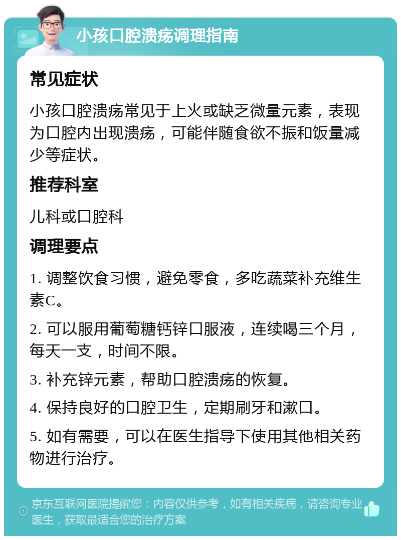 小孩口腔溃疡调理指南 常见症状 小孩口腔溃疡常见于上火或缺乏微量元素，表现为口腔内出现溃疡，可能伴随食欲不振和饭量减少等症状。 推荐科室 儿科或口腔科 调理要点 1. 调整饮食习惯，避免零食，多吃蔬菜补充维生素C。 2. 可以服用葡萄糖钙锌口服液，连续喝三个月，每天一支，时间不限。 3. 补充锌元素，帮助口腔溃疡的恢复。 4. 保持良好的口腔卫生，定期刷牙和漱口。 5. 如有需要，可以在医生指导下使用其他相关药物进行治疗。