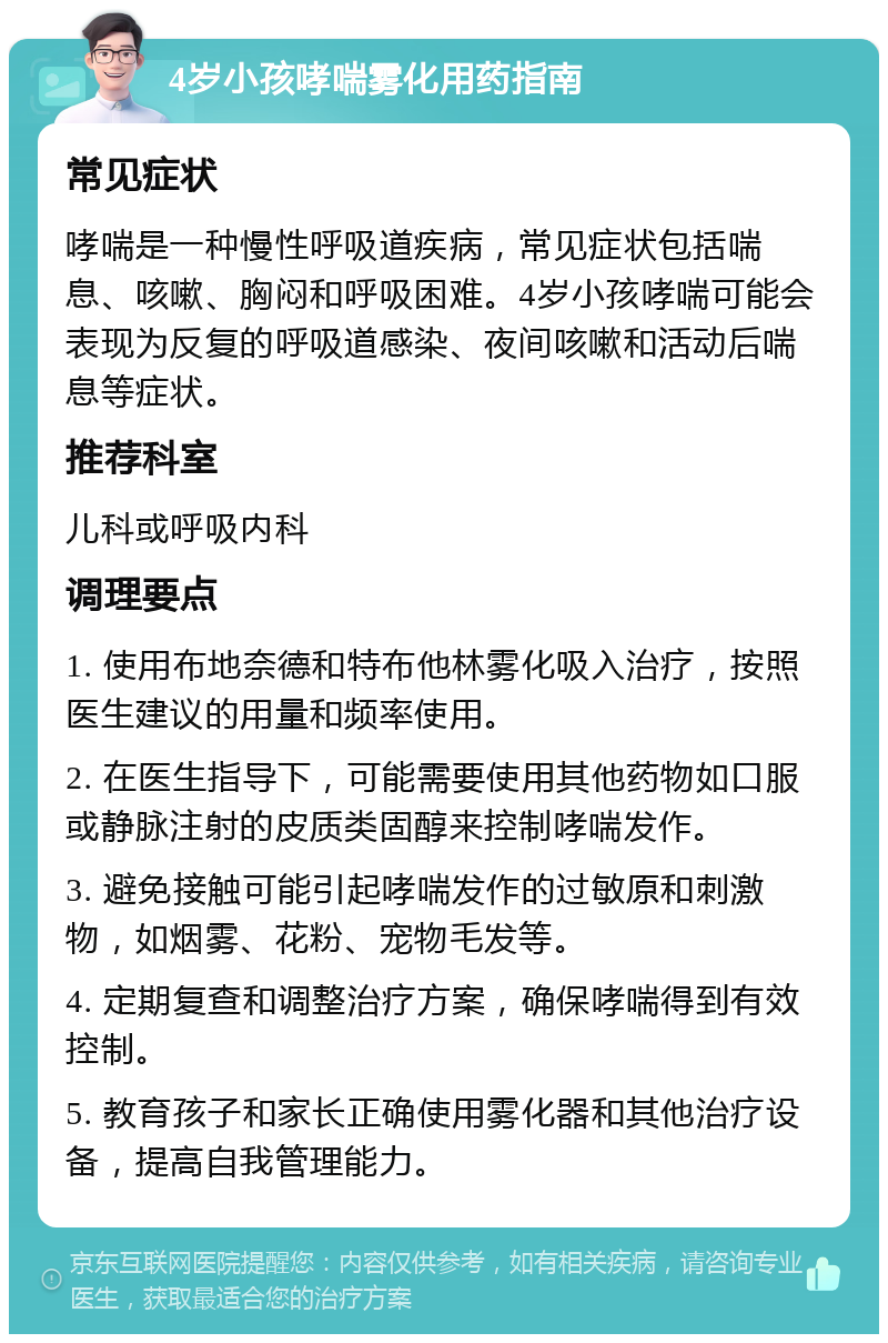 4岁小孩哮喘雾化用药指南 常见症状 哮喘是一种慢性呼吸道疾病，常见症状包括喘息、咳嗽、胸闷和呼吸困难。4岁小孩哮喘可能会表现为反复的呼吸道感染、夜间咳嗽和活动后喘息等症状。 推荐科室 儿科或呼吸内科 调理要点 1. 使用布地奈德和特布他林雾化吸入治疗，按照医生建议的用量和频率使用。 2. 在医生指导下，可能需要使用其他药物如口服或静脉注射的皮质类固醇来控制哮喘发作。 3. 避免接触可能引起哮喘发作的过敏原和刺激物，如烟雾、花粉、宠物毛发等。 4. 定期复查和调整治疗方案，确保哮喘得到有效控制。 5. 教育孩子和家长正确使用雾化器和其他治疗设备，提高自我管理能力。