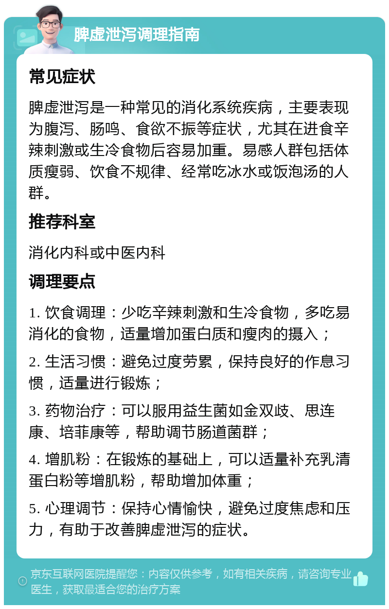 脾虚泄泻调理指南 常见症状 脾虚泄泻是一种常见的消化系统疾病，主要表现为腹泻、肠鸣、食欲不振等症状，尤其在进食辛辣刺激或生冷食物后容易加重。易感人群包括体质瘦弱、饮食不规律、经常吃冰水或饭泡汤的人群。 推荐科室 消化内科或中医内科 调理要点 1. 饮食调理：少吃辛辣刺激和生冷食物，多吃易消化的食物，适量增加蛋白质和瘦肉的摄入； 2. 生活习惯：避免过度劳累，保持良好的作息习惯，适量进行锻炼； 3. 药物治疗：可以服用益生菌如金双歧、思连康、培菲康等，帮助调节肠道菌群； 4. 增肌粉：在锻炼的基础上，可以适量补充乳清蛋白粉等增肌粉，帮助增加体重； 5. 心理调节：保持心情愉快，避免过度焦虑和压力，有助于改善脾虚泄泻的症状。