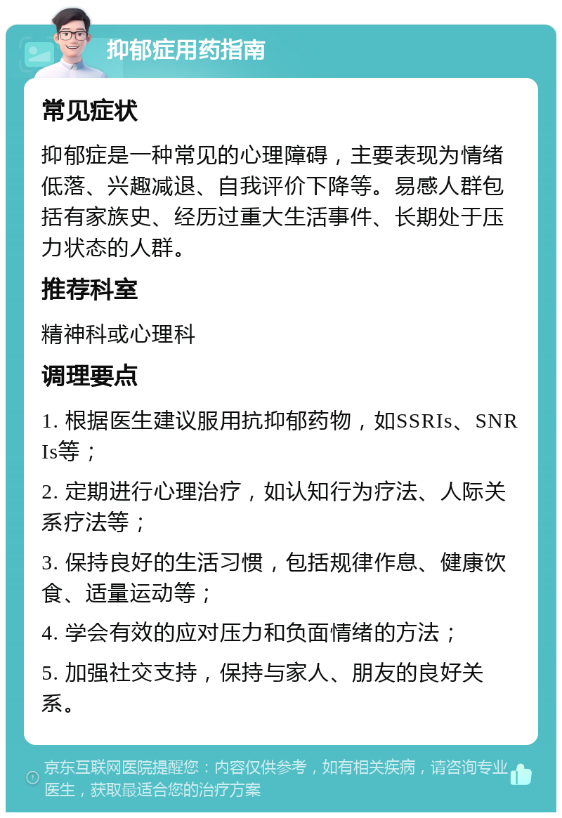 抑郁症用药指南 常见症状 抑郁症是一种常见的心理障碍，主要表现为情绪低落、兴趣减退、自我评价下降等。易感人群包括有家族史、经历过重大生活事件、长期处于压力状态的人群。 推荐科室 精神科或心理科 调理要点 1. 根据医生建议服用抗抑郁药物，如SSRIs、SNRIs等； 2. 定期进行心理治疗，如认知行为疗法、人际关系疗法等； 3. 保持良好的生活习惯，包括规律作息、健康饮食、适量运动等； 4. 学会有效的应对压力和负面情绪的方法； 5. 加强社交支持，保持与家人、朋友的良好关系。