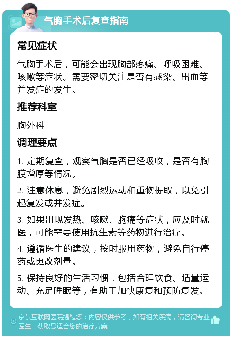 气胸手术后复查指南 常见症状 气胸手术后，可能会出现胸部疼痛、呼吸困难、咳嗽等症状。需要密切关注是否有感染、出血等并发症的发生。 推荐科室 胸外科 调理要点 1. 定期复查，观察气胸是否已经吸收，是否有胸膜增厚等情况。 2. 注意休息，避免剧烈运动和重物提取，以免引起复发或并发症。 3. 如果出现发热、咳嗽、胸痛等症状，应及时就医，可能需要使用抗生素等药物进行治疗。 4. 遵循医生的建议，按时服用药物，避免自行停药或更改剂量。 5. 保持良好的生活习惯，包括合理饮食、适量运动、充足睡眠等，有助于加快康复和预防复发。