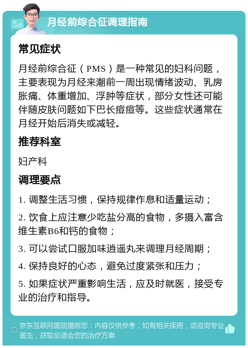 月经前综合征调理指南 常见症状 月经前综合征（PMS）是一种常见的妇科问题，主要表现为月经来潮前一周出现情绪波动、乳房胀痛、体重增加、浮肿等症状，部分女性还可能伴随皮肤问题如下巴长痘痘等。这些症状通常在月经开始后消失或减轻。 推荐科室 妇产科 调理要点 1. 调整生活习惯，保持规律作息和适量运动； 2. 饮食上应注意少吃盐分高的食物，多摄入富含维生素B6和钙的食物； 3. 可以尝试口服加味逍遥丸来调理月经周期； 4. 保持良好的心态，避免过度紧张和压力； 5. 如果症状严重影响生活，应及时就医，接受专业的治疗和指导。