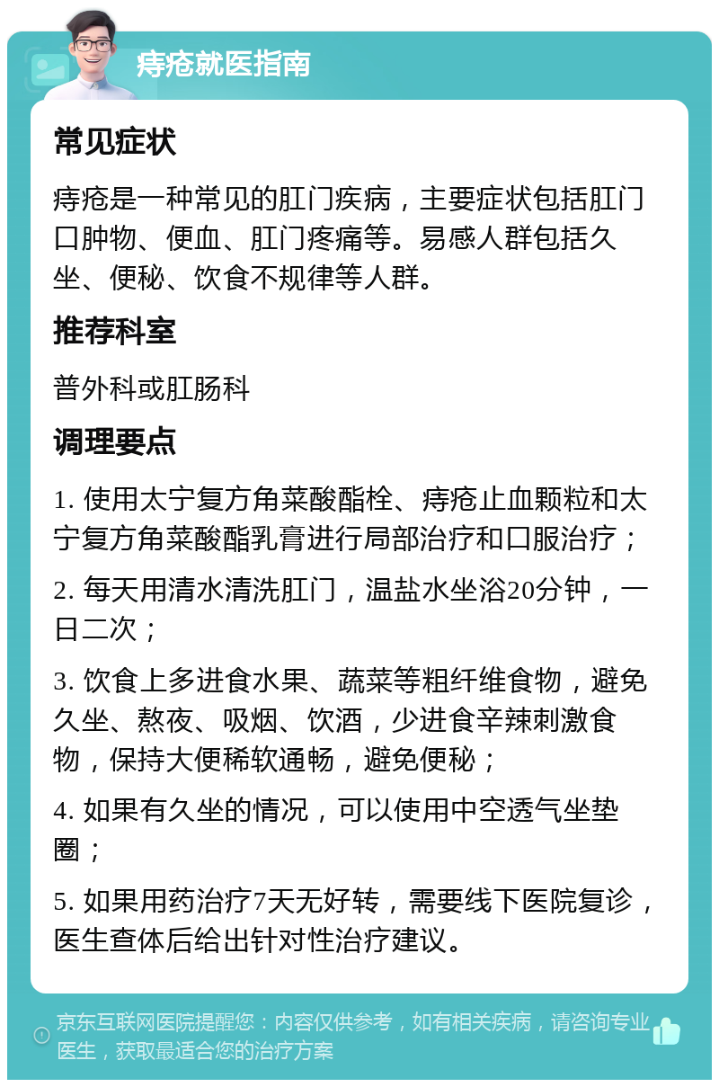 痔疮就医指南 常见症状 痔疮是一种常见的肛门疾病，主要症状包括肛门口肿物、便血、肛门疼痛等。易感人群包括久坐、便秘、饮食不规律等人群。 推荐科室 普外科或肛肠科 调理要点 1. 使用太宁复方角菜酸酯栓、痔疮止血颗粒和太宁复方角菜酸酯乳膏进行局部治疗和口服治疗； 2. 每天用清水清洗肛门，温盐水坐浴20分钟，一日二次； 3. 饮食上多进食水果、蔬菜等粗纤维食物，避免久坐、熬夜、吸烟、饮酒，少进食辛辣刺激食物，保持大便稀软通畅，避免便秘； 4. 如果有久坐的情况，可以使用中空透气坐垫圈； 5. 如果用药治疗7天无好转，需要线下医院复诊，医生查体后给出针对性治疗建议。