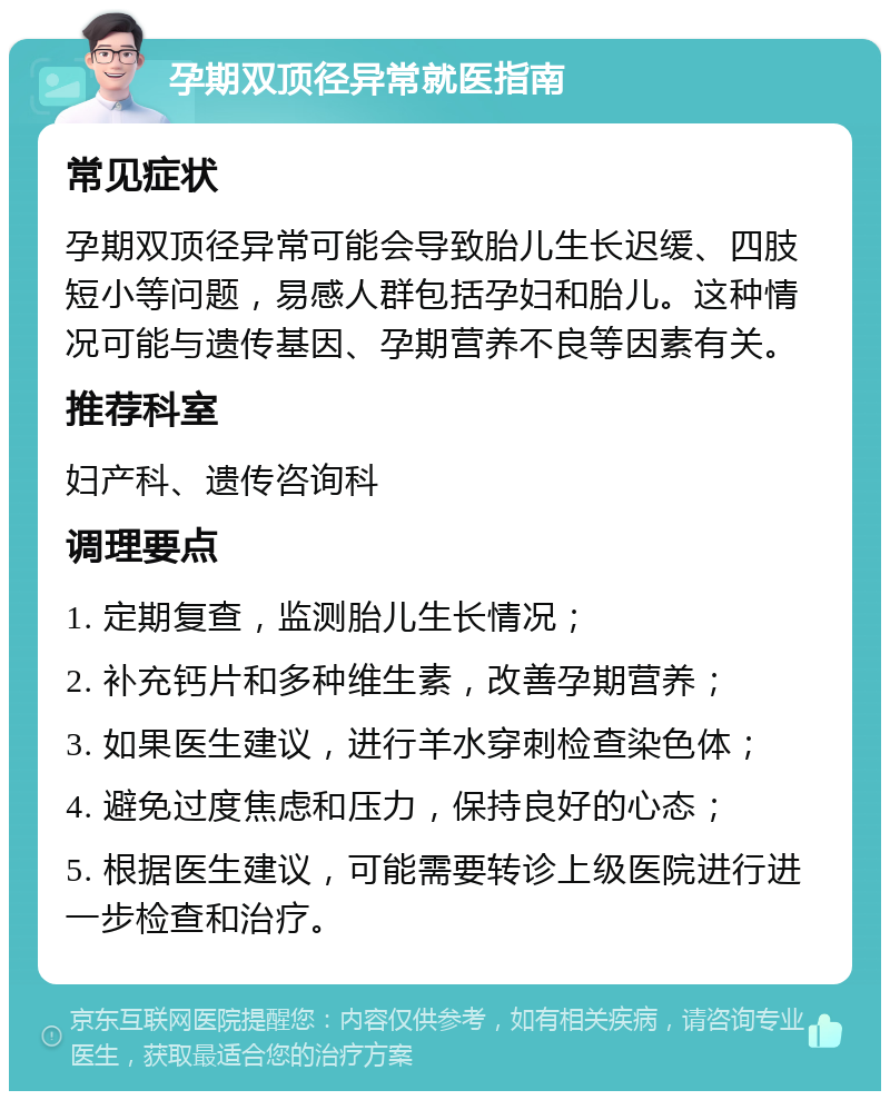 孕期双顶径异常就医指南 常见症状 孕期双顶径异常可能会导致胎儿生长迟缓、四肢短小等问题，易感人群包括孕妇和胎儿。这种情况可能与遗传基因、孕期营养不良等因素有关。 推荐科室 妇产科、遗传咨询科 调理要点 1. 定期复查，监测胎儿生长情况； 2. 补充钙片和多种维生素，改善孕期营养； 3. 如果医生建议，进行羊水穿刺检查染色体； 4. 避免过度焦虑和压力，保持良好的心态； 5. 根据医生建议，可能需要转诊上级医院进行进一步检查和治疗。