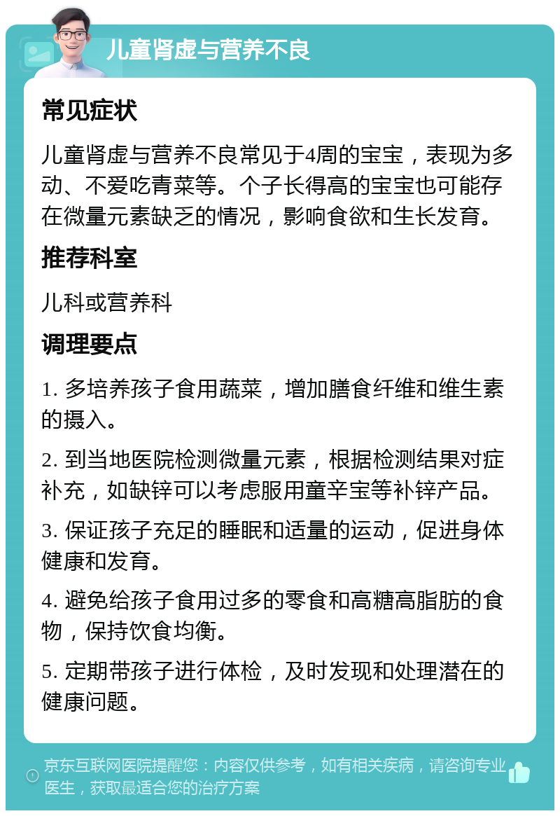 儿童肾虚与营养不良 常见症状 儿童肾虚与营养不良常见于4周的宝宝，表现为多动、不爱吃青菜等。个子长得高的宝宝也可能存在微量元素缺乏的情况，影响食欲和生长发育。 推荐科室 儿科或营养科 调理要点 1. 多培养孩子食用蔬菜，增加膳食纤维和维生素的摄入。 2. 到当地医院检测微量元素，根据检测结果对症补充，如缺锌可以考虑服用童辛宝等补锌产品。 3. 保证孩子充足的睡眠和适量的运动，促进身体健康和发育。 4. 避免给孩子食用过多的零食和高糖高脂肪的食物，保持饮食均衡。 5. 定期带孩子进行体检，及时发现和处理潜在的健康问题。