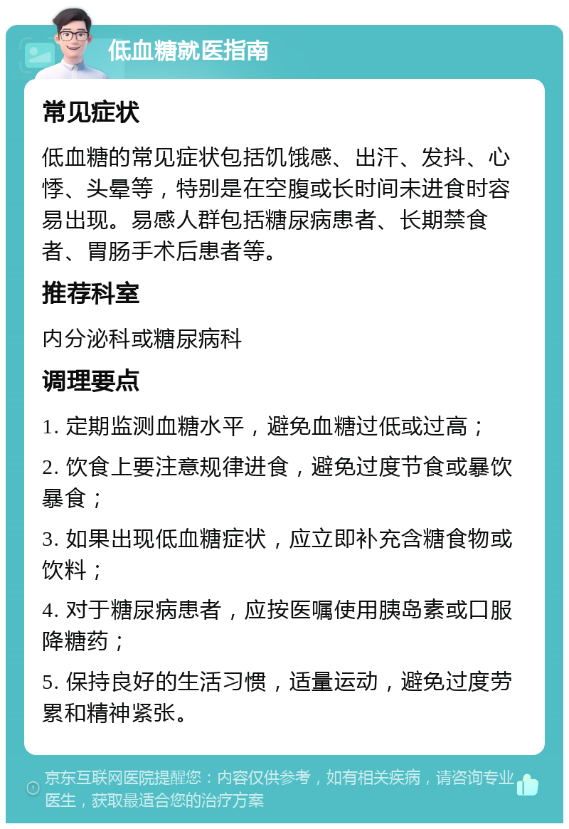 低血糖就医指南 常见症状 低血糖的常见症状包括饥饿感、出汗、发抖、心悸、头晕等，特别是在空腹或长时间未进食时容易出现。易感人群包括糖尿病患者、长期禁食者、胃肠手术后患者等。 推荐科室 内分泌科或糖尿病科 调理要点 1. 定期监测血糖水平，避免血糖过低或过高； 2. 饮食上要注意规律进食，避免过度节食或暴饮暴食； 3. 如果出现低血糖症状，应立即补充含糖食物或饮料； 4. 对于糖尿病患者，应按医嘱使用胰岛素或口服降糖药； 5. 保持良好的生活习惯，适量运动，避免过度劳累和精神紧张。