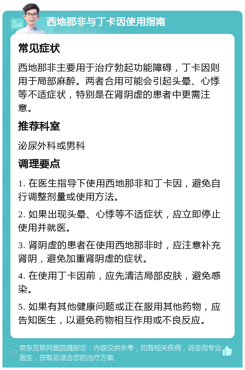 西地那非与丁卡因使用指南 常见症状 西地那非主要用于治疗勃起功能障碍，丁卡因则用于局部麻醉。两者合用可能会引起头晕、心悸等不适症状，特别是在肾阴虚的患者中更需注意。 推荐科室 泌尿外科或男科 调理要点 1. 在医生指导下使用西地那非和丁卡因，避免自行调整剂量或使用方法。 2. 如果出现头晕、心悸等不适症状，应立即停止使用并就医。 3. 肾阴虚的患者在使用西地那非时，应注意补充肾阴，避免加重肾阴虚的症状。 4. 在使用丁卡因前，应先清洁局部皮肤，避免感染。 5. 如果有其他健康问题或正在服用其他药物，应告知医生，以避免药物相互作用或不良反应。