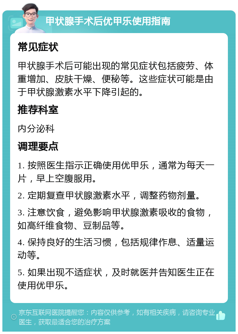 甲状腺手术后优甲乐使用指南 常见症状 甲状腺手术后可能出现的常见症状包括疲劳、体重增加、皮肤干燥、便秘等。这些症状可能是由于甲状腺激素水平下降引起的。 推荐科室 内分泌科 调理要点 1. 按照医生指示正确使用优甲乐，通常为每天一片，早上空腹服用。 2. 定期复查甲状腺激素水平，调整药物剂量。 3. 注意饮食，避免影响甲状腺激素吸收的食物，如高纤维食物、豆制品等。 4. 保持良好的生活习惯，包括规律作息、适量运动等。 5. 如果出现不适症状，及时就医并告知医生正在使用优甲乐。