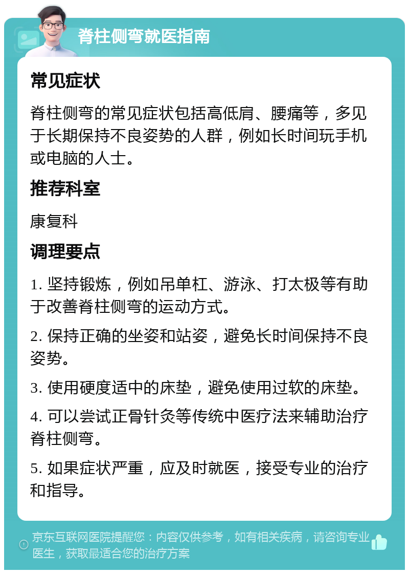 脊柱侧弯就医指南 常见症状 脊柱侧弯的常见症状包括高低肩、腰痛等，多见于长期保持不良姿势的人群，例如长时间玩手机或电脑的人士。 推荐科室 康复科 调理要点 1. 坚持锻炼，例如吊单杠、游泳、打太极等有助于改善脊柱侧弯的运动方式。 2. 保持正确的坐姿和站姿，避免长时间保持不良姿势。 3. 使用硬度适中的床垫，避免使用过软的床垫。 4. 可以尝试正骨针灸等传统中医疗法来辅助治疗脊柱侧弯。 5. 如果症状严重，应及时就医，接受专业的治疗和指导。