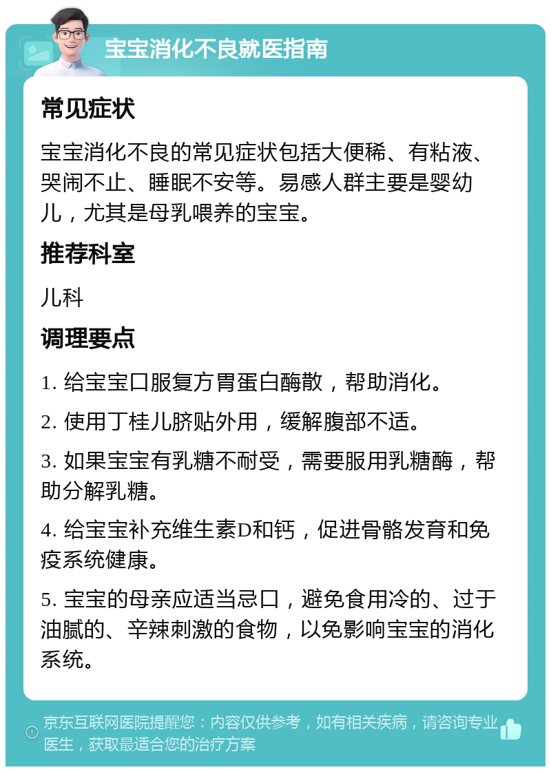 宝宝消化不良就医指南 常见症状 宝宝消化不良的常见症状包括大便稀、有粘液、哭闹不止、睡眠不安等。易感人群主要是婴幼儿，尤其是母乳喂养的宝宝。 推荐科室 儿科 调理要点 1. 给宝宝口服复方胃蛋白酶散，帮助消化。 2. 使用丁桂儿脐贴外用，缓解腹部不适。 3. 如果宝宝有乳糖不耐受，需要服用乳糖酶，帮助分解乳糖。 4. 给宝宝补充维生素D和钙，促进骨骼发育和免疫系统健康。 5. 宝宝的母亲应适当忌口，避免食用冷的、过于油腻的、辛辣刺激的食物，以免影响宝宝的消化系统。