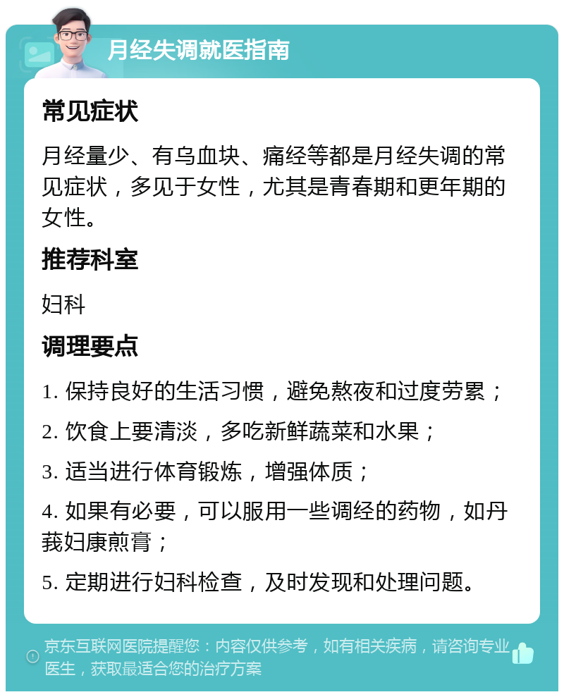 月经失调就医指南 常见症状 月经量少、有乌血块、痛经等都是月经失调的常见症状，多见于女性，尤其是青春期和更年期的女性。 推荐科室 妇科 调理要点 1. 保持良好的生活习惯，避免熬夜和过度劳累； 2. 饮食上要清淡，多吃新鲜蔬菜和水果； 3. 适当进行体育锻炼，增强体质； 4. 如果有必要，可以服用一些调经的药物，如丹莪妇康煎膏； 5. 定期进行妇科检查，及时发现和处理问题。