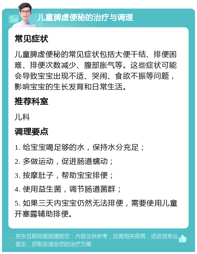 儿童脾虚便秘的治疗与调理 常见症状 儿童脾虚便秘的常见症状包括大便干结、排便困难、排便次数减少、腹部胀气等。这些症状可能会导致宝宝出现不适、哭闹、食欲不振等问题，影响宝宝的生长发育和日常生活。 推荐科室 儿科 调理要点 1. 给宝宝喝足够的水，保持水分充足； 2. 多做运动，促进肠道蠕动； 3. 按摩肚子，帮助宝宝排便； 4. 使用益生菌，调节肠道菌群； 5. 如果三天内宝宝仍然无法排便，需要使用儿童开塞露辅助排便。