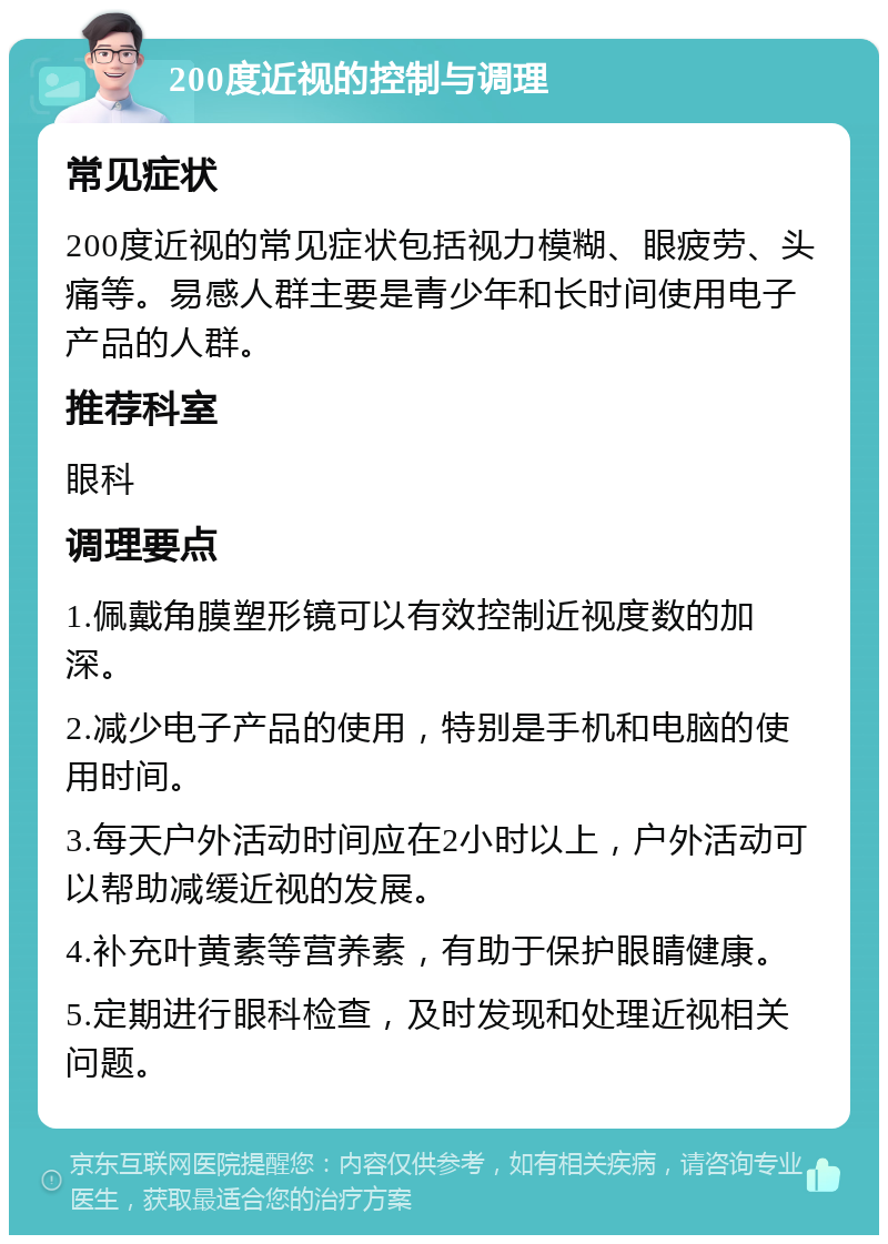 200度近视的控制与调理 常见症状 200度近视的常见症状包括视力模糊、眼疲劳、头痛等。易感人群主要是青少年和长时间使用电子产品的人群。 推荐科室 眼科 调理要点 1.佩戴角膜塑形镜可以有效控制近视度数的加深。 2.减少电子产品的使用，特别是手机和电脑的使用时间。 3.每天户外活动时间应在2小时以上，户外活动可以帮助减缓近视的发展。 4.补充叶黄素等营养素，有助于保护眼睛健康。 5.定期进行眼科检查，及时发现和处理近视相关问题。