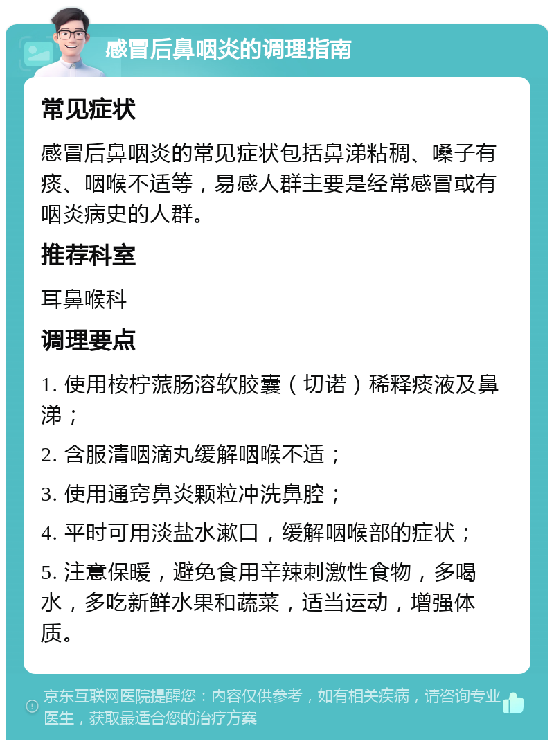 感冒后鼻咽炎的调理指南 常见症状 感冒后鼻咽炎的常见症状包括鼻涕粘稠、嗓子有痰、咽喉不适等，易感人群主要是经常感冒或有咽炎病史的人群。 推荐科室 耳鼻喉科 调理要点 1. 使用桉柠蒎肠溶软胶囊（切诺）稀释痰液及鼻涕； 2. 含服清咽滴丸缓解咽喉不适； 3. 使用通窍鼻炎颗粒冲洗鼻腔； 4. 平时可用淡盐水漱口，缓解咽喉部的症状； 5. 注意保暖，避免食用辛辣刺激性食物，多喝水，多吃新鲜水果和蔬菜，适当运动，增强体质。