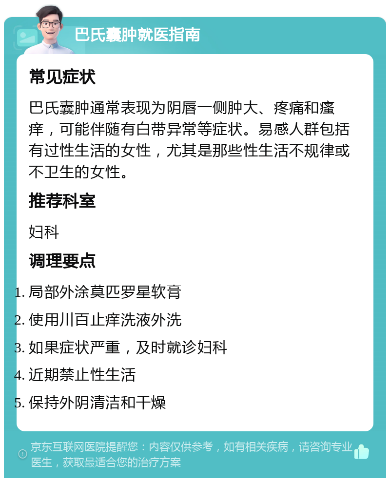 巴氏囊肿就医指南 常见症状 巴氏囊肿通常表现为阴唇一侧肿大、疼痛和瘙痒，可能伴随有白带异常等症状。易感人群包括有过性生活的女性，尤其是那些性生活不规律或不卫生的女性。 推荐科室 妇科 调理要点 局部外涂莫匹罗星软膏 使用川百止痒洗液外洗 如果症状严重，及时就诊妇科 近期禁止性生活 保持外阴清洁和干燥